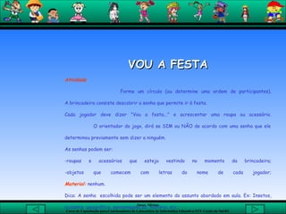 VOU A FESTA Atividade Forme um círculo (ou determine uma ordem de participantes). A brincadeira consiste descobrir a senha que permite ir à festa.  Cada jogador deve dizer "Vou a festa..." e acrescentar uma roupa ou acessório.   O orientador do jogo, dirá se SIM ou NÃO de acordo com uma senha que ele determinou previamente sem dizer a ninguém.  As senhas podem ser: roupas e acessórios que esteja vestindo no momento da brincadeira; -objetos que comecem com letras do nome de cada jogador; Material:  nenhum.  Dica: A senha  escolhida pode ser um elemento do assunto abordado em aula. Ex: Insetos, acidente  geográfico, personagens da  história, etc. 