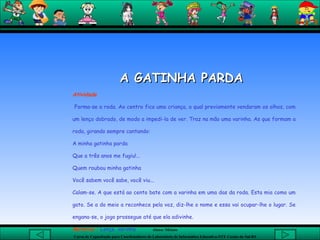 A GATINHA PARDA  Atividade Forma-se a roda. Ao centro fica uma criança, a qual previamente vendaram os olhos, com um lenço dobrado, de modo a impedi-la de ver. Traz na mão uma varinha. As que formam a roda, girando sempre cantando:  A minha gatinha parda  Que a três anos me fugiu!...  Quem roubou minha gatinha Você sabem você sabe, você viu...  Calam-se. A que está ao cento bate com a varinha em uma das da roda. Esta mia como um gato. Se a do meio a reconhece pela voz, diz-lhe o nome e essa vai ocupar-lhe o lugar. Se engana-se, o jogo prossegue até que ela adivinhe. Material :  Lenço, varinha. 