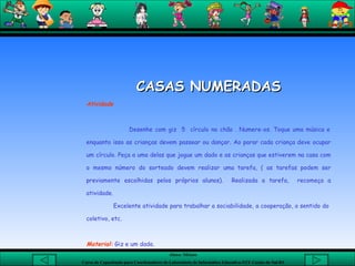 CASAS NUMERADAS Atividade   Desenhe com giz  5  círculo no chão . Numere-os. Toque uma música e enquanto isso as crianças devem passear ou dançar. Ao parar cada criança deve ocupar um círculo. Peça a uma delas que jogue um dado e as crianças que estiverem na casa com o mesmo número do sorteado devem realizar uma tarefa, ( as tarefas podem ser previamente escolhidas pelos próprios alunos).  Realizada a tarefa,  recomeça a atividade. Excelente atividade para trabalhar a sociabilidade, a cooperação, o sentido do  coletivo, etc.   Material:  Giz e um dado.               