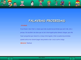 PALAVRAS PROIBIDAS Atividade O professor deve falar a classe quais são as palavras proibidas que será: não, sim e porque. Vai escolher um aluno que vai ser interrogado pelos demais colegas, que irão fazer perguntas que induzirá a criança interrogada a falar as palavras proibidas, quando este errar deverá pagar uma prenda e dar a vez a outro colega.  Material:  Nenhum  