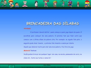 BRINCADEIRA DAS SÍLABAS Atividade O professor deverá definir  quem começa e quem joga depois de quem. O escolhido para começar diz uma palavra. O próximo tem que falar outra que comece com a última sílaba da palavra dita. Por exemplo: se alguém fala pato, o seguinte pode dizer tomate , o próximo fala tenente e assim por diante.  Aquele que demorar muito para dar uma nova palavra, fica fora do jogo.  Material : Nenhum Vocês podem brincar em qualquer lugar: em casa, na escola, passeando de carro, no clube etc. Junte sua turma e vamos lá !  