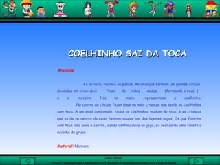 COELHINHO SAI DA TOCA  Atividade   Ao ar livre, recreio ou pátios. As crianças formam um grande circulo, divididas em trios: dois  ficam  de  mãos  dadas  (formando a toca  )  e o terceiro fica no meio, representado o coelhinho.   No centro do círculo ficam duas ou mais crianças que serão os coelhinhos sem toca. A um sinal combinado, todos os coelhinhos mudam de toca, e as crianças que estão no centro da roda, tentam ocupar um dos lugares vagos. Os que ficarem sem toca irão para o centro, dando continuidade ao jogo, ou realizarão uma tarefa a escolha do grupo.   Material:   Nenhum 