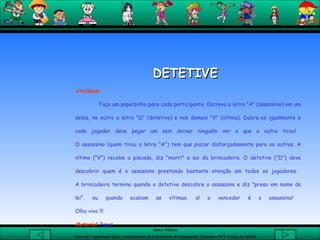   DETETIVE  Atividade Faça um papelzinho para cada participante. Escreva a letra "A" (assassino) em um deles, no outro a letra "D" (detetive) e nos demais "V" (vítima). Dobre-os igualmente e cada jogador deve pegar um sem deixar ninguém ver o que o outro tirou!  O assassino (quem tirou a letra "A") tem que piscar disfarçadamente para os outros. A vítima ("V") recebe a piscada, diz "morri" e sai da brincadeira. O detetive ("D") deve descobrir quem é o assassino prestando bastante atenção em todos os jogadores.  A brincadeira termina quando o detetive descobre o assassino e diz "preso em nome da lei", ou quando acabam as vítimas, aí o vencedor é o assassino!  Olho vivo !!!  Material : Papel   