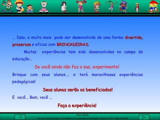 ... Isso, e muito mais  pode ser desenvolvido de uma forma  divertida, prazerosa  e eficaz com  BRINCADEIRAS. Muitas  experiências tem sido desenvolvidas no campo da educação... Se você ainda não fez a sua, experimente!  Brinque com seus alunos.... e terá maravilhosas experiências pedagógicas! Seus alunos serão os beneficiados! E  você... Bem, você ... Faça a experiência!  