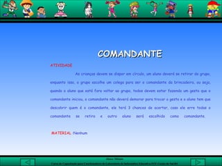 COMANDANTE   ATIVIDADE As crianças devem se dispor em círculo, um aluno deverá se retirar do grupo, enquanto isso, o grupo escolhe um colega para ser o comandante da brincadeira, ou seja, quando o aluno que está fora voltar ao grupo, todos devem estar fazendo um gesto que o comandante iniciou, o comandante não deverá demorar para trocar o gesto e o aluno tem que descobrir quem é o comandante, ele terá 3 chances de acertar, caso ele erre todas o comandante se retira e outro aluno será escolhido como comandante.    MATERIAL  :Nenhum    