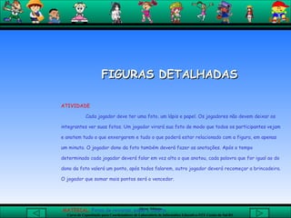 FIGURAS DETALHADAS   ATIVIDADE   Cada jogador deve ter uma foto, um lápis e papel. Os jogadores não devem deixar os integrantes ver suas fotos. Um jogador virará sua foto de modo que todos os participantes vejam e anotem tudo o que enxergarem e tudo o que poderá estar relacionado com a figura, em apenas um minuto. O jogador dono da foto também deverá fazer as anotações. Após o tempo determinado cada jogador deverá falar em voz alta o que anotou, cada palavra que for igual ao do dono da foto valerá um ponto, após todos falarem, outro jogador deverá recomeçar a brincadeira. O jogador que somar mais pontos será o vencedor.    MATERIAL;  Fotos de revistas, papel e caneta.  
