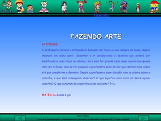 Thaigabe FAZENDO ARTE ATIVIDADE A professora iniciará a brincadeira fazendo um traço ou um rabisco na lousa, depois chamará um aluno para  desenhar e ir completando o desenho que poderá ser modificado a cada traço ou rabisco. Se a sala for grande cada aluno deverá ira apenas uma vez na lousa, mas se for pequena a professora pode deixar que venham mais vezes até que completem o desenho. Depois a professora deve discutir com os alunos sobre o desenho, o que eles conseguem observar? O que significa para cada um deles aquele desenho? O que acharam da experiência em conjunto? Etc...  MATERIAL :Lousa e giz  