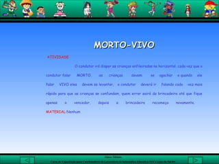 MORTO-VIVO     ATIVIDADE O condutor irá dispor as crianças enfileiradas na horizontal, cada vez que o condutor falar  MORTO,  as  crianças  devem  se  agachar  e quando  ele falar  VIVO eles  devem se levantar,  o condutor  deverá ir  falando cada  vez mais rápido para que as crianças se confundam, quem errar sairá da brincadeira até que fique apenas o vencedor, depois a brincadeira recomeça novamente.  MATERIAL: Nenhum      