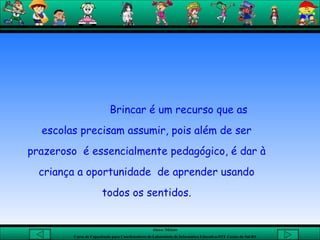 Brincar é um recurso que as escolas precisam assumir, pois além de ser prazeroso  é essencialmente pedagógico, é dar à criança a oportunidade  de aprender usando todos os sentidos. 