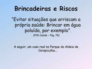 Brincadeiras e Riscos
―Evitar situações que arriscam a
própria saúde: Brincar em água
poluída, por exemplo‖.
(PCN Saúde – Pág. 78)
A seguir, um caso real no Parque da Aldeia de
Carapicuíba...
 