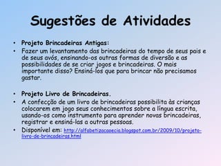 Sugestões de Atividades
• Projeto Brincadeiras Antigas:
• Fazer um levantamento das brincadeiras do tempo de seus pais e
de seus avós, ensinando-os outras formas de diversão e as
possibilidades de se criar jogos e brincadeiras. O mais
importante disso? Ensiná-los que para brincar não precisamos
gastar.
• Projeto Livro de Brincadeiras.
• A confecção de um livro de brincadeiras possibilita às crianças
colocarem em jogo seus conhecimentos sobre a língua escrita,
usando-os como instrumento para aprender novas brincadeiras,
registrar e ensiná-las a outras pessoas.
• Disponível em: http://alfabetizacaoecia.blogspot.com.br/2009/10/projeto-
livro-de-brincadeiras.html
 