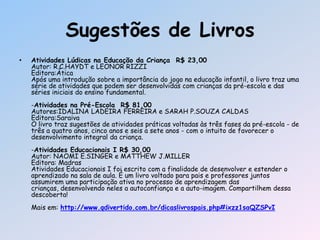 Sugestões de Livros
• Atividades Lúdicas na Educação da Criança R$ 23,00
Autor: R.C.HAYDT e LEONOR RIZZI
Editora:Ática
Após uma introdução sobre a importância do jogo na educação infantil, o livro traz uma
série de atividades que podem ser desenvolvidas com crianças da pré-escola e das
séries iniciais do ensino fundamental.
-Atividades na Pré-Escola R$ 81,00
Autores:IDALINA LADEIRA FERREIRA e SARAH P.SOUZA CALDAS
Editora:Saraiva
O livro traz sugestões de atividades práticas voltadas às três fases da pré-escola - de
três a quatro anos, cinco anos e seis a sete anos - com o intuito de favorecer o
desenvolvimento integral da criança.
-Atividades Educacionais I R$ 30,00
Autor: NAOMI E.SINGER e MATTHEW J.MILLER
Editora: Madras
Atividades Educacionais I foi escrito com a finalidade de desenvolver e estender o
aprendizado na sala de aula. É um livro voltado para pais e professores juntos
assumirem uma participação ativa no processo de aprendizagem das
crianças, desenvolvendo neles a autoconfiança e a auto-imagem. Compartilhem dessa
descoberta!
Mais em: http://www.qdivertido.com.br/dicaslivrospais.php#ixzz1saQZSPvI
 