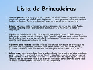 Lista de Brincadeiras
• Cabo de guerra: pode ser jogado em dupla ou com várias pessoas. Pegue uma corda e
divida dois grupos com número igual de pessoas. Aí cada um puxa a corda para um lado.
Ganha o grupo mais forte, que conseguir puxar os adversários para o seu lado.
•
• Brincar na terra: essa brincadeira é para os pequenos de zero a dois anos. Mas os
maiores também podem fazer castelos, casinhas, etc. O importante é soltar a
imaginação.
•
• Foguinho: é uma foma de pular corda. Quem bate a corda canta: ―Salada, saladinha,
bem temperadinha, com sal, pimenta... fogo, foguinho‖. Cada vez que a palavra foguinho
for dita,deve-se girar a corda mais rápido várias vezes. Vence quem conseguir pular
durante mais tempo sem esbarar na corda.
• Piquenique com bonecas: convide todas as suas amigas para fazer um piquenique na
pracinha, num parque ou no jardim de casa. Estendam no chão uma toalha xadrez,
pratinhos, copinho e comida de verdade. Cada amiga traz sua boneca preferida.
• Cabra-cega: escolham um lugar bem grande onde não tenha muitos objetos espalhados
para vocês não tropeçarem. Depois de decidir ou sortear quem será a cabra-cega, os
participantes vendam os olhos do escolhido e correm dele. Ao pegar alguém, a criança
vendada tem de adivinhar quem é. Se acertar, o agarrado será a próxima cabra-cega.
Se errar, a mesma pessoa continua atrás dos coleguinhas.
 