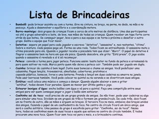 • Bambolê: pode brincar sozinho ou com a turma. Gire na cintura, no braço, na perna, no dedo, na mão e no
pescoço. Ajuda a desenvolver o equilíbrio e a coordenação motora.
• Barra-manteiga: dois grupos de crianças ficam a cerca de oito metros de distância. Uma das participantes
vai até o grupo adversário e bate, de leve, nas mãos de todas as crianças. Quem receber um tapa forte corre
atrás da que bateu. Se conseguir pegar, leva-a para a sua equipe e se torna a próxima a desafiar o outro
grupo. Ganha a equipe que ficar maior.
• Detetive: separe um papel para cada jogador e escreva: ―detetive‖, ―assassino‖ e, nos restantes, ―vítima‖.
Dobre e misture. Cada pessoa pega um. Forma-se uma roda. Todos ficam se entreolhando. O assassino mata a
vítima piscando para ela. Quando o jogador recebe a piscadela tem que dizer: ―Morri‖. O papel do detetive é
flagrar o assassino bem na hora em que ele pisca. Quando descobre, ele grita: ―Está preso‖. O jogo acaba
quando o assassino é revelado e aí é só recomeçar.
• Peteca: convide a turma para jogar peteca. Funciona assim: basta bater no fundo da peteca e arremessá-la
para quem estiver na roda. Marca ponto quem não deixa a peteca cair. Também pode ser jogado em dupla.
• Casinha: brincar de casinha é bem legal! Junte suas bonecas e chame as amigas. Você podefazer uma
cabaninha. Pegue lençóis, travesseiros, almofadas, cobertores, pratinhos e
coposde plástico, bonecos, livros e uma lanterna. Prenda o lençol em duas cadeiras ou amarre na janela.
Pode usar barracas também. Você pode colocar no quintal ou na varanda e se divertircom suas amigas.
• Estátua: você coloca uma música e começa a dançar. Quando alguém abaixar o som e gritar
―estátua‖, todos devem ficar parados. Quem se mexer por último ganha o jogo.
• Estourar bexigas d'água: encha balões com água e vá para o quintal. Faça uma competição entre seus
amigos para ver quem consegue pegar e jogar o balão sem estourar.
• Coelhinho sai da toca: você precisa de um grupo grande de amigos. Se não tiver, pode usar cadeiras ou algo
para simular uma toca. Dividam-se em grupos de três e formem um grandecírculo. De cada três, dois ficam
um na frente do outro, dão as mãos e erguem os braços. O terceiro fica no meio, embaixo dos braços unidos
dos amigos, fazendo o papel de um coelhodentro da toca. No centro do círculo ficará um único amigo, que
será o coelho solitário. Uma pessoa do grupo é escolhida para gritar: ―Coelhinho, sai da toca!‖. Nessa
hora, todos os coelhinhos saem de suas tocas e aquele que estava no centro do círculo também. E todos
procuram uma nova toca. Quem ficar sem toca vai para o meio, e a brincadeira continua.
Lista de Brincadeiras
 