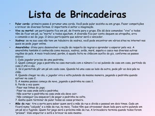 • Pular corda: primeiro passo é arrumar uma corda. Você pode pular sozinho ou em grupo. Fazer competições
e brincar de diversas formas. O importante é soltar a imaginação.
• Vivo ou morto!: um participante fica em pé, de frente para o grupo. Ele dá dois comandos: ―vivo‖ e todos
têm de ficar em pé, ou ―morto‖ e todos agacham. A diversão fica por conta dequem se atrapalha, erra
o comando e sai do jogo. O único participante que sobrar será o vencedor.
• Xadrez: se na sua casa não tem um tabuleiro de xadrez, você pode encontrar em vários sites na internet nos
quais se pode jogar online.
• Amarelinha: ótimo para desenvolver a noção de respeito às regras e aprender a esperar pela vez. A
amarelinha também é conhecida como macaca, xadrez, avião, maré, sapata e casco nas diversas outras
regiões do país. A mais tradicional, porém, é aquela feita no chãocom auxílio do giz, conforme os passos
abaixo:
1. Cada jogador precisa de uma pedrinha.
2. Quem começar joga a pedrinha na casa marcada com o número 1 e vai pulando de casa em casa, partindo da
casa 2 até o céu.
3. Só é permitido pôr um pé em cada casa. Quando há uma casa ao lado da outra, pode pôr os dois pés no
chão.
4. Quando chegar no céu, o jogador vira e volta pulando da mesma maneira, pegando a pedrinha quando
estiver na casa 2.
5. A mesma pessoa começa de novo, jogando a pedrinha na casa 2.
6. Perde a vez quem:
· Pisar nas linhas do jogo;
· Pisar na casa onde está a pedrinha;
· Não acertar a pedrinha na casa onde ela deve cair;
· Não conseguir (ou esquecer) de pegar a pedrinha na volta.
7. Ganha quem terminar de pular todas as casas primeiro.
• Mãe da rua: tire a sorte para saber quem será a mãe da rua e divida o pessoal em dois times. Cada um
ficará numa "calçada" e a mãe da rua, no meio. Todos têm que atravessar deum lado para outro pulando em
um pé só e fugindo. Quem for pego será a próxima mãe da rua. A brincadeira termina quando todos forem
"presos". Vale empurrar o sofá e brincar na sala mesmo.
Lista de Brincadeiras
 