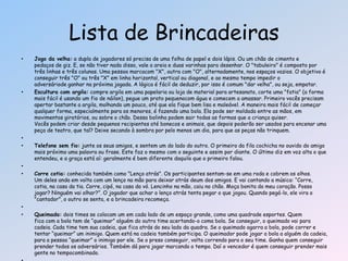 • Jogo da velha: a dupla de jogadores só precisa de uma folha de papel e dois lápis. Ou um chão de cimento e
pedaços de giz. E, se não tiver nada disso, vale a areia e duas varinhas para desenhar. O "tabuleiro" é composto por
três linhas e três colunas. Uma pessoa marcacom "X", outra com "O", alternadamente, nos espaços vazios. O objetivo é
conseguir três "O" ou três "X" em linha horizontal, vertical ou diagonal, e ao mesmo tempo impedir o
adversáriode ganhar na próxima jogada. A lógica é fácil de deduzir, por isso é comum "dar velha", ou seja, empatar.
• Escultura com argila: compre argila em uma papelaria ou loja de material para artesanato, corte uma "fatia" (a forma
mais fácil é usando um fio de náilon), pegue um prato pequenocom água e comecem a amassar. Primeiro vocês precisam
apertar bastante a argila, molhando um pouco, até que ela fique bem lisa e maleável. A maneira mais fácil de começar
qualquer forma, especialmente para os menores, é fazendo uma bola. Ela pode ser moldada entre as mãos, em
movimentos giratórios, ou sobre o chão. Dessa bolinha podem sair todas as formas que a criança quiser.
Vocês podem criar desde pequenos recipientes até bonecos e animais, que depois poderão ser usados para encenar uma
peça de teatro, que tal? Deixe secando à sombra por pelo menos um dia, para que as peças não trinquem.
•
• Telefone sem fio: junte os seus amigos, e sentem um do lado do outro. O primeiro da fila cochicha no ouvido do amigo
mais próximo uma palavra ou frase. Este faz o mesmo com o seguinte e assim por diante. O último diz em voz alta o que
entendeu, e a graça está aí: geralmente é bem diferente daquilo que o primeiro falou.
•
• Corre cotia: conhecida também como "Lenço atrás". Os participantes sentam-se em uma roda e cobrem os olhos.
Um deles anda em volta com um lenço na mão para deixar atrás deum dos amigos. E vai cantando a música: ―Corre,
cotia, na casa da tia. Corre, cipó, na casa da vó. Lencinho na mão, caiu no chão. Moça bonita do meu coração. Posso
jogar? Ninguém vai olhar?‖. O jogador que achar o lenço atrás tenta pegar o que jogou. Quando pegá-lo, ele vira o
"cantador", o outro se senta, e a brincadeira recomeça.
•
• Queimada: dois times se colocam um em cada lado de um espaço grande, como uma quadrade esportes. Quem
fica com a bola tem de ―queimar‖ alguém do outro time acertando-o coma bola. Se conseguir, o queimado vai para
cadeia. Cada time tem sua cadeia, que fica atrás do seu lado da quadra. Se o queimado agarra a bola, pode correr e
tentar ―queimar‖ um inimigo. Quem está na cadeia também participa. O queimador pode jogar a bola a alguém da cadeia,
para a pessoa ―queimar‖ o inimigo por ele. Se o preso conseguir, volta correndo para o seu time. Ganha quem conseguir
prender todos os adversários. Também dá para jogar marcando o tempo. Daí o vencedor é quem conseguir prender mais
gente no tempocombinado.
Lista de Brincadeiras
 