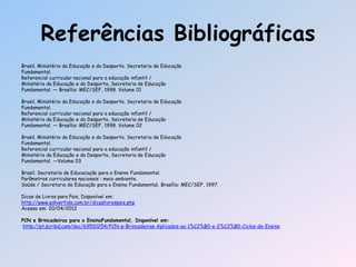 Referências Bibliográficas
Brasil. Ministério da Educação e do Desporto. Secretaria de Educação
Fundamental.
Referencial curricular nacional para a educação infantil /
Ministério da Educação e do Desporto, Secretaria de Educação
Fundamental. — Brasília: MEC/SEF, 1998. Volume 01
Brasil. Ministério da Educação e do Desporto. Secretaria de Educação
Fundamental.
Referencial curricular nacional para a educação infantil /
Ministério da Educação e do Desporto, Secretaria de Educação
Fundamental. — Brasília: MEC/SEF, 1998. Volume 02
Brasil. Ministério da Educação e do Desporto. Secretaria de Educação
Fundamental.
Referencial curricular nacional para a educação infantil /
Ministério da Educação e do Desporto, Secretaria de Educação
Fundamental. —Volume 03
Brasil. Secretaria de Educacação para o Ensino Fundamental.
Parâmetros curriculares nacionais : meio ambiente,
Saúde / Secretaria de Educação para o Ensino Fundamental. Brasília: MEC/SEF, 1997.
Dicas de Livros para Pais, Disponível em:
http://www.qdivertido.com.br/dicaslivrospais.php
Acesso em: 20/04/2012
PCN e Brincadeiras para o EnsinoFundamental, Disponível em:
http://pt.scribd.com/doc/69510254/PCN-e-Brincadeiras-Aplicados-ao-1%C2%B0-e-2%C2%B0-Ciclos-de-Ensino
 