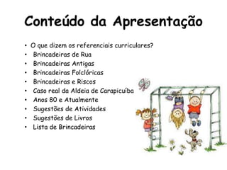 Conteúdo da Apresentação
• O que dizem os referenciais curriculares?
• Brincadeiras de Rua
• Brincadeiras Antigas
• Brincadeiras Folclóricas
• Brincadeiras e Riscos
• Caso real da Aldeia de Carapicuíba
• Anos 80 e Atualmente
• Sugestões de Atividades
• Sugestões de Livros
• Lista de Brincadeiras
 