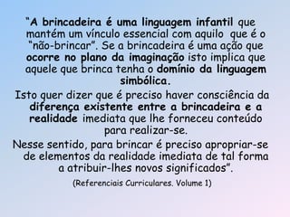 ―A brincadeira é uma linguagem infantil que
mantém um vínculo essencial com aquilo que é o
―não-brincar‖. Se a brincadeira é uma ação que
ocorre no plano da imaginação isto implica que
aquele que brinca tenha o domínio da linguagem
simbólica.
Isto quer dizer que é preciso haver consciência da
diferença existente entre a brincadeira e a
realidade imediata que lhe forneceu conteúdo
para realizar-se.
Nesse sentido, para brincar é preciso apropriar-se
de elementos da realidade imediata de tal forma
a atribuir-lhes novos significados‖.
(Referenciais Curriculares. Volume 1)
 