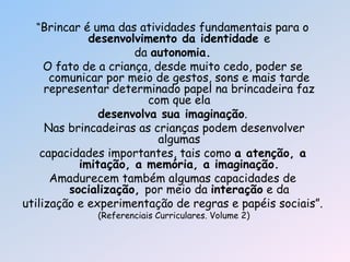 ―Brincar é uma das atividades fundamentais para o
desenvolvimento da identidade e
da autonomia.
O fato de a criança, desde muito cedo, poder se
comunicar por meio de gestos, sons e mais tarde
representar determinado papel na brincadeira faz
com que ela
desenvolva sua imaginação.
Nas brincadeiras as crianças podem desenvolver
algumas
capacidades importantes, tais como a atenção, a
imitação, a memória, a imaginação.
Amadurecem também algumas capacidades de
socialização, por meio da interação e da
utilização e experimentação de regras e papéis sociais‖.
(Referenciais Curriculares. Volume 2)
 
