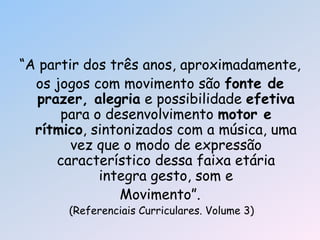 ―A partir dos três anos, aproximadamente,
os jogos com movimento são fonte de
prazer, alegria e possibilidade efetiva
para o desenvolvimento motor e
rítmico, sintonizados com a música, uma
vez que o modo de expressão
característico dessa faixa etária
integra gesto, som e
Movimento‖.
(Referenciais Curriculares. Volume 3)
 