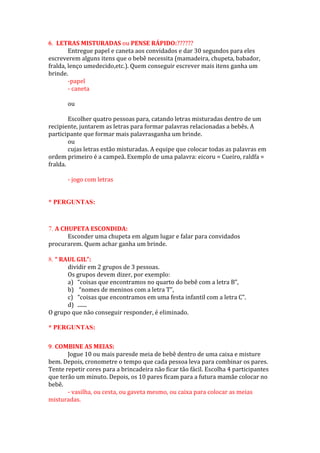 LETRAS MISTURADAS ou PENSE RÁPIDO:??????
Entregue papel e caneta aos convidados e dar 30 segundos para eles
escreverem alguns itens que o bebê necessita (mamadeira, chupeta, babador,
fralda, lenço umedecido,etc.). Quem conseguir escrever mais itens ganha um
brinde.
-papel
- caneta
ou
Escolher quatro pessoas para, catando letras misturadas dentro de um
recipiente, juntarem as letras para formar palavras relacionadas a bebês. A
participante que formar mais palavrasganha um brinde.
ou
cujas letras estão misturadas. A equipe que colocar todas as palavras em
ordem primeiro é a campeã. Exemplo de uma palavra: eicoru = Cueiro, raldfa =
fralda.
- jogo com letras
* PERGUNTAS:
A CHUPETA ESCONDIDA:
Esconder uma chupeta em algum lugar e falar para convidados
procurarem. Quem achar ganha um brinde.
“ RAUL GIL”:
dividir em 2 grupos de 3 pessoas.
Os grupos devem dizer, por exemplo:
a) “coisas que encontramos no quarto do bebê com a letra B”,
b) “nomes de meninos com a letra T”,
c) “coisas que encontramos em uma festa infantil com a letra C”.
d) .......
O grupo que não conseguir responder, é eliminado.
* PERGUNTAS:
COMBINE AS MEIAS:
Jogue 10 ou mais paresde meia de bebê dentro de uma caixa e misture
bem. Depois, cronometre o tempo que cada pessoa leva para combinar os pares.
Tente repetir cores para a brincadeira não ficar tão fácil. Escolha 4 participantes
que terão um minuto. Depois, os 10 pares ficam para a futura mamãe colocar no
bebê.
- vasilha, ou cesta, ou gaveta mesmo, ou caixa para colocar as meias
misturadas.
 