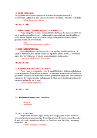 NOME ESTRANHO:
Peça para os convidados escreverem os nomes mais estranhos que já
conheceram. Depois faça uma votação. Vocês vão morrer de rir com o resultado.
- folhas de papel e canetas
* PERGUNTAS:
BRINCADEIRA “ADIVINHA QUANTOS ALFINETES”:
Pegue um pote e coloque vários alfinetes de fralda. Vá passando entre as
participantes sentadas mesmo e cada uma tem que adivinhar quantos alfinetes
estão dentro do pote. A que acertar ou chegar mais perto do número exato,
ganha e recebe um presentinho.
- pote
- alfinetes previamente contados
BEBÊ INTERNACIONAL:
Os convidados receberão uma lista com a palavra bebê escrita em 10
idiomas diferentes, eles devem relacionar a palavra ao seu idioma.O convidado
que o fizer corretamente primeiro ou quem acertar mais, ganha!
- imprimir a folhas (40) com nomes
* PERGUNTAS:
ADIVINHE O TAMANHO DA BARRIGA:
Passe entre os convidados rolos de papel higiênico. Cada convidado deve
cortar um pedaço do papel que acha que corresponde ao tamanho da barriga da
gestante e colocar o seu nome nele. Depois que todos fizerem este procedimento,
a gestante deve experimentar cada pedaço de fita e quem mais se aproximar do
tamanho real ganha um brinde!
- rolo de papel higiênico
* PERGUNTAS:
14. História utilizando mala com itens
- itens: ...
- recipiente
15. FRALDAS SUJAS
Preparação para este jogo: Arranje 8 fraldas pequenas e antes do chá de
bebê, encha cada uma com um tipo de comida diferente: Exemplo: mostarda, molho
de soja, chocolate, pasta de amendoim, etc. Em algum lugar da fralda, escreva um
número de 1 a 8.
- Fraldas numeradas e meladas
 