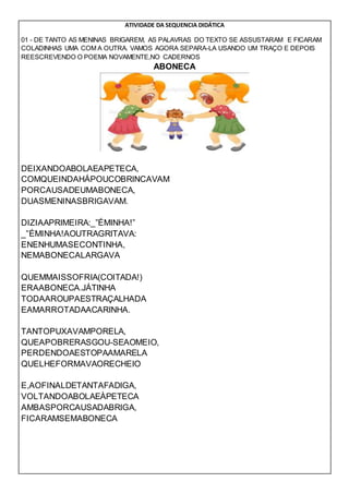 ATIVIDADE DA SEQUENCIA DIDÁTICA
01 - DE TANTO AS MENINAS BRIGAREM, AS PALAVRAS DO TEXTO SE ASSUSTARAM E FICARAM
COLADINHAS UMA COM A OUTRA. VAMOS AGORA SEPARA-LA USANDO UM TRAÇO E DEPOIS
REESCREVENDO O POEMA NOVAMENTE,NO CADERNOS
ABONECA
DEIXANDOABOLAEAPETECA,
COMQUEINDAHÁPOUCOBRINCAVAM
PORCAUSADEUMABONECA,
DUASMENINASBRIGAVAM.
DIZIAAPRIMEIRA:_”ÉMINHA!”
_”ÉMINHA!AOUTRAGRITAVA:
ENENHUMASECONTINHA,
NEMABONECALARGAVA
QUEMMAISSOFRIA(COITADA!)
ERAABONECA.JÁTINHA
TODAAROUPAESTRAÇALHADA
EAMARROTADAACARINHA.
TANTOPUXAVAMPORELA,
QUEAPOBRERASGOU-SEAOMEIO,
PERDENDOAESTOPAAMARELA
QUELHEFORMAVAORECHEIO
E,AOFINALDETANTAFADIGA,
VOLTANDOABOLAEÀPETECA
AMBASPORCAUSADABRIGA,
FICARAMSEMABONECA
 