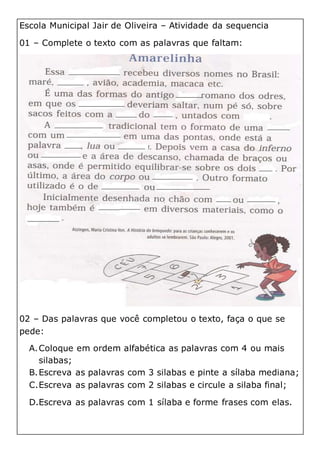 Escola Municipal Jair de Oliveira – Atividade da sequencia
01 – Complete o texto com as palavras que faltam:
02 – Das palavras que você completou o texto, faça o que se
pede:
A.Coloque em ordem alfabética as palavras com 4 ou mais
silabas;
B.Escreva as palavras com 3 silabas e pinte a sílaba mediana;
C.Escreva as palavras com 2 silabas e circule a silaba final;
D.Escreva as palavras com 1 sílaba e forme frases com elas.
 