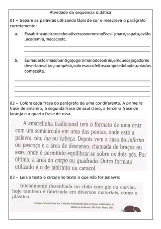 Atividade da sequencia didática
01 – Separe as palavras utilizando lápis de cor e reescreva o parágrafo
corretamente:
a. EssabrincadeirarecebeudiversosnomesnoBrasil;maré,sapata,avião
,academia,macacaetc.
____________________________________________________
____________________________________________________
__________________________________
b. Éumadasformasdoantigojogoromanodosodres,emqueosjogadores
deveriamsaltar,numpésó,sobresacosfeitoscompeledobode,untados
comazeite.
________________________________________________________
________________________________________________________
________________________________________________________
________________________________________________________
02 – Colora cada frase do parágrafo de uma cor diferente. A primeira
frase de amarelo, a segunda frase de azul claro, a terceira frase de
laranja e a quarta frase de rosa.
03 – Leia o texto e circule no texto o que não for palavra:
 