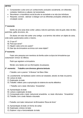 ARTES
 Compreender a arte como um conhecimento produzido socialmente, em diferentes
contextos históricos e culturais da humanidade.
 Reconhecer a importância social da arte na sociedade e na vida dos indivíduos.
 Respeitar, conviver, valorizar e dialogar com as diferentes produções artísticas de
circulação social.
1º momento:
Dentro de uma caixa deve conter: peteca, bola de queimada, bola de gude, latas de óleo,
pedrinhas, galho de arvore, etc.
Os alunos em roda irão cantar uma cantiga e ao termino irão retirar um objeto da caixa,
onde serão questionados sobre o mesmo.
A) O que é?
B) Para que serve?
C) Alguém sabe como era usado?
D) Que tipo de brincadeira se brinca com esse objeto?
2ª momento:
Fazer uma pesquisa com membros da família sobre os tipos de brincadeiras que
costumavam brincar na infância.
Pedir que registrem a brincadeira.
Montar uma tabela com as informações da pesquisa.
3ª momento: Trabalho com diversos gêneros textuais
• Trabalho com o poema “ A Boneca” de Olavo Bilac
A) Levantamento de hipóteses sobre o tema ser estudado, através do titulo do poema.
B) Leitura do texto
C) Exploração do texto
D) Trabalho voltado para a apropriação do sistema de escrita alfabético
• Trabalho com o texto informativo “Amarelinha”.
A) Apresentação do texto
B) Leitura e exploração do texto
C) Comparação entre o texto instrucional amarelinha e o texto informativo “Amarelinha”.
D) Trabalho com o texto fatiado e lacunado
• Trabalho com texto instrucional da Brincadeira “Boca de forno”
A) Apresentação do texto em forma de cartaz
B) Exploração e leitura do texto
C) Explorar o tipo e funcionalidade do texto
 