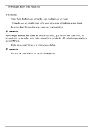 D) Produção de um texto instrucional
4ª momento:
Trazer fotos dos familiares brincando, para montagem de um mural.
Entrevista com um morador mais velho sobre como era a brincadeiras na sua época.
Registro das informações através de um texto coletivo
5ª momento:
Apresentação das telas das obras do artista Ivan Cruz, que retrata em suas telas, as
brincadeiras como: pião, bola, roda, amarelinha e mais de 100 trabalhos que revivem
a sua infância.
Onde os alunos irão fazer a releitura das telas.
6ª momento
Circuito de brincadeiras na quadra de esportes.
 