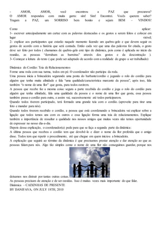 - AMOR, AMOR, você encontrou a PAZ que procurava?
O AMOR respondeu com muita garra: sim! Sim! Encontrei. Vocês querem saber?
Tragam a PAZ, um SORRISO bem bonito e sejam BEM – VINDOS!
Como aplicar:
1- escrever antecipadamente um cartaz com as palavras destacadas e os gestos a serem feitos e colocar em
lugar visível;
2- explicar aos participantes que estarão naquele momento fazendo um quebra-gelo e que devem seguir os
gestos de acordo com a história que será contada. Então cada vez que uma das palavras for citada, o gesto
deve ser feito por todos ( chamamos de quebra-gelo este tipo de dinâmica, pois como é aplicada no início da
reunião, as pessoas “derrubam as barreiras” através dos gestos e da descontração ).
3- Começar a leitura do texto ( que pode ser adaptado de acordo com a realidade do grupo a ser trabalhado)
Dinâmica do Cordão: Teia de Relacionamentos
Forme uma roda com sua turma, todos em pé. O coordenador não participa da roda.
Uma pessoa inicia a brincadeira segurando uma ponta do barbante/cordão e jogando o rolo do cordão para
alguém que tenha muita afinidade e fala “uma qualidade/característica marcante da pessoa”, após isso, fala
também “o nome de uma flor” que gosta, para todos ouvirem.
A pessoa que recebe faz a mesma coisa: segura a parte recebida do cordão e joga o rolo do cordão para
alguém que tenha afinidade, fala uma qualidade da pessoa e o nome de uma flor que gosta, essa pessoa
também passa o cordão para outra, e assim vai, sucessivamente até todos participarem.
Quando todos tiverem participado, terá formado uma grande teia com o cordão. (aproveite para tirar uma
foto e mandar para nós).
Quando todos tiverem recebido o cordão, a pessoa que está coordenando a brincadeira vai explicar sobre a
ligação que todos temos uns com os outros e essa ligação forma uma teia de relacionamentos. Explique
também a importância de ressaltar a qualidade nos nossos amigos que muitas vezes não temos oportunidade
de expressar no nosso dia-a-dia.
Depois dessa explicação, o coordenador(a) pede para que se faça a segunda parte da dinâmica:
A última pessoa que recebeu o cordão tem que devolvê-lo e dizer o nome da flor preferida que o amigo
disse. Todos tem que repetir o procedimento, até que chegue em quem iniciou a brincadeira.
A explicação que seguirá ao término da dinâmica é que precisamos prestar atenção e dar atenção ao que as
pessoas falam para nós. Algo tão simples como o nome de uma flor não conseguimos guardar, porque nos
deixamos nos distrair por tantas outras coisas.
As pessoas precisam de atenção e de ser ouvidas. Isso é muitas vezes mais importante do que falar.
Dinâmica – CAIXINHAS DE PRESENTE
BY DANIFAVA, ON JULY 18TH, 2010
 
