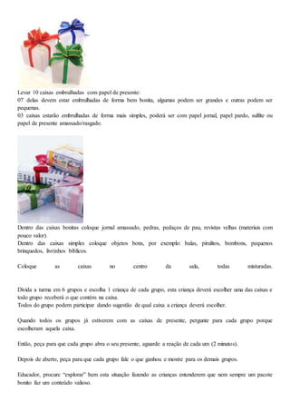 Levar 10 caixas embrulhadas com papel de presente:
07 delas devem estar embrulhadas de forma bem bonita, algumas podem ser grandes e outras podem ser
pequenas.
03 caixas estarão embrulhadas de forma mais simples, poderá ser com papel jornal, papel pardo, sulfite ou
papel de presente amassado/rasgado.
Dentro das caixas bonitas coloque jornal amassado, pedras, pedaços de pau, revistas velhas (materiais com
pouco valor).
Dentro das caixas simples coloque objetos bons, por exemplo: balas, pirulitos, bombons, pequenos
brinquedos, livrinhos bíblicos.
Coloque as caixas no centro da sala, todas misturadas.
Divida a turma em 6 grupos e escolha 1 criança de cada grupo, esta criança deverá escolher uma das caixas e
todo grupo receberá o que contém na caixa.
Todos do grupo podem participar dando sugestão de qual caixa a criança deverá escolher.
Quando todos os grupos já estiverem com as caixas de presente, pergunte para cada grupo porque
escolheram aquela caixa.
Então, peça para que cada grupo abra o seu presente, aguarde a reação de cada um (2 minutos).
Depois de aberto, peça para que cada grupo fale o que ganhou e mostre para os demais grupos.
Educador, procure “explorar” bem esta situação fazendo as crianças entenderem que nem sempre um pacote
bonito faz um conteúdo valioso.
 