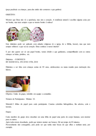 (peça paciência as crianças, para elas ainda não comerem o que ganhou)
OBJETIVO:
Mostrar que Deus não vê a aparência, mas sim o coração. A tendência natural é escolher alguma coisa por
ser bonita, mas nem sempre o que se mostra bonito é valioso!
Esta dinâmica pode ser aplicada com atitudes religiosas (ir a igreja, ler a Bíblia, louvar), mas que nem
sempre refletem o que vai no coração. Deus conhece o nosso interior!
E por não querer ser só um papel bonito, vamos dividir o que ganhamos, compartilhando com as outras
crianças as balas, pirulitos, etc.
Dinâmica – O BONECO
BY DANIFAVA, ON JUNE 15TH, 2010
Dinâmica a ser feita com crianças acima de 05 anos, adolescentes ou numa reunião para motivação dos
líderes.
Objetivo: União do grupo, trabalho em equipe e comunhão.
Número de Participantes: Mínimo 10.
Material: 2 folhas de papel para cada participante. Canetas coloridas hidrográficas, fita adesiva, cola e
tesoura.
Etapas:
Cada membro do grupo deve desenhar em uma folha de papel uma parte do corpo humano, sem mostrar
para os outros.
Após todos terem desenhado, pedir que tentem montar um boneco. Dê um tempo de 03 minutos.
Provavelmente não conseguirão, pois pode ser que tenha mais bocas do que olhos e nenhum nariz, por
exemplo.
 