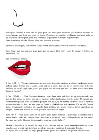 Em seguida, distribua a outra folha de papel para cada um e peça novamente que desenhem as partes do
corpo humano, mas dessa vez juntos em equipe. Eles devem se organizar, combinando qual parte cada um
deve desenhar. Dê um prazo entre 05 e 10 minutos, dependendo do número de participantes.
Após desenharem, dê mais 03 minutinhos para montarem o boneco.
Terminada a montagem, cada membro deverá refletir e falar sobre a parte que desenhou e sua função.
Caso tenha mais um tempinho, peça para que em grupo falem sobre como foi montar o boneco, as
dificuldades, etc.
Leia os versículos bíblicos:
1 Cor 12:12-13 – “Porque, assim como o corpo é um, e tem muitos membros, e todos os membros do corpo,
embora muitos, formam um só corpo, assim também é Cristo. Pois em um só Espírito fomos todos nós
batizados em um só corpo, quer judeus, quer gregos, quer escravos quer livres; e a todos nós foi dado beber
de um só Espírito.”
1 Cor 12:12-31 – “…Mas Deus assim formou o corpo, dando muito mais honra ao que tinha falta dela, para
que não haja divisão no corpo, mas que os membros tenham igual cuidado uns dos outros. De maneira que,
se um membro padece, todos os membros padecem com ele; e, se um membro é honrado, todos os membros
se regozijam com ele. Ora, vós sois corpo de Cristo, e individualmente seus membros. E a uns pôs Deus na
igreja, primeiramente apóstolos, em segundo lugar profetas, em terceiro mestres, depois operadores de
milagres, depois dons de curar, socorros, governos, variedades de línguas.”
Rom 12:4-8 – “Pois assim como em um corpo temos muitos membros, e nem todos os membros têm a
mesma função, assim nós, embora muitos, somos um só corpo em Cristo, e individualmente uns dos outros.
De modo que, tendo diferentes dons segundo a graça que nos foi dada…”
Explique a importância da unidade do corpo e que cada um tem sua devida importância dentro do corpo,
ninguém pode se sentir mais importante ou inferior aos outros e cada um deverá cuidar do outro.
Há espaço para todos dentro do corpo (principalmente quando essa dinâmica for aplicada entre os líderes).
 