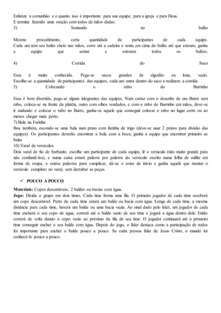 Enfatize a comunhão e o quanto isso é importante para sua equipe, para a igreja e para Deus.
E termine fazendo uma oração com todos de mãos dadas.
3) Sentando no balão
Mesmo procedimento, certa quantidade de participantes de cada equipe.
Cada um tem seu balão cheio nas mãos, corre até a cadeira e senta em cima do balão até que estoure, ganha
a equipe que sentar e estourar todos os balões.
4) Corrida do Saco
Essa é muito conhecida. Pega-se sacos grandes de algodão ou lona, vazio.
Escolhe-se a quantidade de participantes das equipes, cada um entra dentro do saco e realizam a corrida.
5) Colocando o rabo do Burrinho
Essa é bem divertida, pega-se alguns integrantes das equipes. Num cartaz com o desenho de um Burro sem
rabo, coloca-se na frente da platéia, outro com olhos vendados, e com o rabo do Burrinho em mãos, deve-se
ir andando e colocar o rabo no Burro, ganha-se aquele que conseguir colocar o rabo no lugar certo ou ao
menos chegar mais perto.
7) Bala na Farinha
Boa também, esconde-se uma bala num prato com farinha de trigo (deve-se usar 2 pratos para divisão das
equipes). Os participantes deverão encontrar a bala com a boca, ganha a equipe que encontrar primeiro as
balas
10) Varal de versículos
Dois varal de fio de barbante, escolhe um participante de cada equipe, lê o versiculo (não muito grande para
não confundí-los), e numa caixa estará palavra por palavra do versículo escrito numa folha de sulfite em
forma de roupa, e outras palavras para cumplicar, dá-se o aviso de início e ganha aquele que montar o
versículo completo no varal, sem derrubar as peças.
 POUCO A POUCO
Materiais: Copos descartáveis, 2 baldes ou bacias com água.
Jogo: Divida o grupo em dois times. Cada time forma uma fila. O primeiro jogador de cada time receberá
um copo descartável. Perto de cada time estará um balde ou bacia com água. Longe de cada time, a mesma
distância para cada time, haverá um balde ou uma bacia vazia. Ao sinal dado pelo líder, um jogador de cada
time encherá o seu copo de água, correrá até o balde vazio de seu time e jogará a água dentro dele. Então
correrá de volta dando o copo vazio ao próximo da fila de seu time. O jogador continuará até o primeiro
time conseguir encher o seu balde com água. Depois do jogo, o líder destaca como a participação de todos
foi importante para encher o balde pouco a pouco. Se cada pessoa falar de Jesus Cristo, o mundo irá
conhecê-lo pouco a pouco.
 