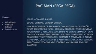 PAC MAN (PEGA PEGA)
• IDADE: ACIMA DE 4 ANOS.
• LOCAL: QUINTAL, QUADRA OU RUA.
• UMA BRINCADEIRA DE PEGA-PEGA COM ALGUMAS ADAPTAÇÕES.
NESTA BRINCADEIRA ESCOLHEMOS UM PEGADOR; TODOS DEVERÃO
FUGIR PORÉM O PERCURSO SERÁ SOBRE AS LINHAS DEMARCATÓRIAS
DA QUADRA (HANDEBOL, FUTSAL, VOLEIBOL E BASQUETE), COMO SE
FOSSEM PONTES INTERLIGADAS. DURANTE A ATIVIDADE, O ALUNO
CAPTURADO DEVE SENTAR-SE E ASSIM PERMANECER. OS FUGITIVOS,
BEM COMO O PEGADOR NÃO PODERÃO MAIS PASSAR POR ESSE
CAMINHO.
Valores:
• Velocidade
• Atenção
• Esforço
• Socialização
 