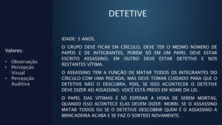 DETETIVE
• IDADE: 5 ANOS.
• O GRUPO DEVE FICAR EM CÍRCULO, DEVE TER O MESMO NÚMERO DE
PAPÉIS E DE INTEGRANTES, PORÉM SÓ EM UM PAPEL DEVE ESTAR
ESCRITO ASSASSINO, EM OUTRO DEVE ESTAR DETETIVE E NOS
RESTANTES VÍTIMA.
• O ASSASSINO TEM A FUNÇÃO DE MATAR TODOS OS INTEGRANTES DO
CÍRCULO COM UMA PISCADA, MAS DEVE TOMAR CUIDADO PARA QUE O
DETETIVE NÃO O DESCUBRA, POIS, SE ISSO ACONTECER O DETETIVE
DEVE DIZER AO ASSASSINO: VOCÊ ESTÁ PRESO EM NOME DA LEI.
• O PAPEL DAS VÍTIMAS É SÓ ESPERAR A HORA DE SEREM MORTAS,
QUANDO ISSO ACONTECE ELAS DEVEM DIZER: MORRI. SE O ASSASSINO
MATAR TODOS OU SE O DETETIVE DESCOBRIR QUEM É O ASSASSINO A
BRINCADEIRA ACABA E SE FAZ O SORTEIO NOVAMENTE.
Valores:
• Observação
• Percepção
Visual
• Percepção
Auditiva
 