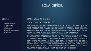 BOLA DIFÍCIL
• IDADE: ACIMA DE 5 ANOS.
• LOCAL: QUINTAL, QUADRA, ETC...
• VOCÊ SÓ PRECISA MESMO DE UMA BOLA E DE PESSOAS PARA JOGAR!
NEM PRECISA SER TANTA GENTE ASSIM E TAMBÉM NÃO PRECISA
BRINCAR EM UM LUGAR MUITO GRANDE! SE FOR UM LUGAR
PEQUENO, MAS PUDER JOGAR BOLA NELE, ESTÁ VALENDO!
• OS JOGADORES FAZEM UMA RODA EM PÉ E JOGAM A BOLA UNS PARA
OS OUTROS ENQUANTO UM PARTICIPANTE FICA NO MEIO DA RODA
TENTANDO AGARRAR A BOLA, ELE SERÁ O “BOBINHO”. SE ELE A
PEGAR, AQUELE QUE TINHA JOGADO A BOLA É QUE VAI PARA O MEIO
DA RODA, PARA SER O NOVO BOBINHO. MAS ATENÇÃO: SÓ VALE
AGARRAR A BOLA NO AR, NADA DE PEGÁ-LA NO CHÃO!
Valores:
• Socialização
• Agilidade
• Atenção
• Condicionament
o Físico
 