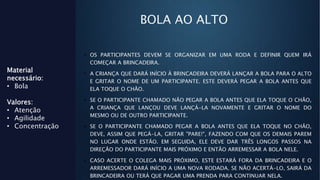 BOLA AO ALTO
• OS PARTICIPANTES DEVEM SE ORGANIZAR EM UMA RODA E DEFINIR QUEM IRÁ
COMEÇAR A BRINCADEIRA.
• A CRIANÇA QUE DARÁ INÍCIO À BRINCADEIRA DEVERÁ LANÇAR A BOLA PARA O ALTO
E GRITAR O NOME DE UM PARTICIPANTE. ESTE DEVERÁ PEGAR A BOLA ANTES QUE
ELA TOQUE O CHÃO.
• SE O PARTICIPANTE CHAMADO NÃO PEGAR A BOLA ANTES QUE ELA TOQUE O CHÃO,
A CRIANÇA QUE LANÇOU DEVE LANÇÁ-LA NOVAMENTE E GRITAR O NOME DO
MESMO OU DE OUTRO PARTICIPANTE.
• SE O PARTICIPANTE CHAMADO PEGAR A BOLA ANTES QUE ELA TOQUE NO CHÃO,
DEVE, ASSIM QUE PEGÁ-LA, GRITAR "PARE!", FAZENDO COM QUE OS DEMAIS PAREM
NO LUGAR ONDE ESTÃO. EM SEGUIDA, ELE DEVE DAR TRÊS LONGOS PASSOS NA
DIREÇÃO DO PARTICIPANTE MAIS PRÓXIMO E ENTÃO ARREMESSAR A BOLA NELE.
• CASO ACERTE O COLEGA MAIS PRÓXIMO, ESTE ESTARÁ FORA DA BRINCADEIRA E O
ARREMESSADOR DARÁ INÍCIO A UMA NOVA RODADA. SE NÃO ACERTÁ-LO, SAIRÁ DA
BRINCADEIRA OU TERÁ QUE PAGAR UMA PRENDA PARA CONTINUAR NELA.
Material
necessário:
• Bola
Valores:
• Atenção
• Agilidade
• Concentração
 