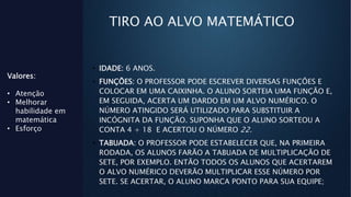 TIRO AO ALVO MATEMÁTICO
• IDADE: 6 ANOS.
• FUNÇÕES: O PROFESSOR PODE ESCREVER DIVERSAS FUNÇÕES E
COLOCAR EM UMA CAIXINHA. O ALUNO SORTEIA UMA FUNÇÃO E,
EM SEGUIDA, ACERTA UM DARDO EM UM ALVO NUMÉRICO. O
NÚMERO ATINGIDO SERÁ UTILIZADO PARA SUBSTITUIR A
INCÓGNITA DA FUNÇÃO. SUPONHA QUE O ALUNO SORTEOU A
CONTA 4 + 18 E ACERTOU O NÚMERO 22.
• TABUADA: O PROFESSOR PODE ESTABELECER QUE, NA PRIMEIRA
RODADA, OS ALUNOS FARÃO A TABUADA DE MULTIPLICAÇÃO DE
SETE, POR EXEMPLO. ENTÃO TODOS OS ALUNOS QUE ACERTAREM
O ALVO NUMÉRICO DEVERÃO MULTIPLICAR ESSE NÚMERO POR
SETE. SE ACERTAR, O ALUNO MARCA PONTO PARA SUA EQUIPE;
Valores:
• Atenção
• Melhorar
habilidade em
matemática
• Esforço
 
