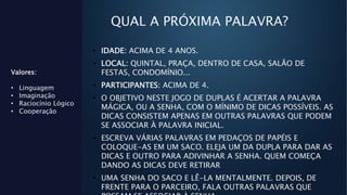 QUAL A PRÓXIMA PALAVRA?
Valores:
• Linguagem
• Imaginação
• Raciocínio Lógico
• Cooperação
• IDADE: ACIMA DE 4 ANOS.
• LOCAL: QUINTAL, PRAÇA, DENTRO DE CASA, SALÃO DE
FESTAS, CONDOMÍNIO...
• PARTICIPANTES: ACIMA DE 4.
• O OBJETIVO NESTE JOGO DE DUPLAS É ACERTAR A PALAVRA
MÁGICA, OU A SENHA, COM O MÍNIMO DE DICAS POSSÍVEIS. AS
DICAS CONSISTEM APENAS EM OUTRAS PALAVRAS QUE PODEM
SE ASSOCIAR À PALAVRA INICIAL.
• ESCREVA VÁRIAS PALAVRAS EM PEDAÇOS DE PAPÉIS E
COLOQUE-AS EM UM SACO. ELEJA UM DA DUPLA PARA DAR AS
DICAS E OUTRO PARA ADIVINHAR A SENHA. QUEM COMEÇA
DANDO AS DICAS DEVE RETIRAR
• UMA SENHA DO SACO E LÊ-LA MENTALMENTE. DEPOIS, DE
FRENTE PARA O PARCEIRO, FALA OUTRAS PALAVRAS QUE
 