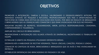 OBJETIVOS
• PROMOVER A INTEGRAÇÃO, FAMÍLIA E ESCOLA, VALORIZANDO O DESENVOLVIMENTO INTEGRAL DO
INDIVIDUO ATRAVÉS DA PESQUISA E REFLEXÃO, PROPORCIONANDO AOS PAIS A OPORTUNIDADE DE
PARTICIPAR DE FORMA MAIS EFETIVA DA EDUCAÇÃO DOS FILHOS, POR MEIO DO RESGATE DE BRINQUEDOS
E BRINCADEIRAS QUE AS CRIANÇAS NÃO CONHECEM E QUE ERAM VIVENCIADAS POR ELES NO PASSADO.
• RESGATAR VALORES DE RESPEITO, SOLIDARIEDADE, AMOR, JUSTIÇA, RESPONSABILIDADE, CIDADANIA,
COMPANHEIRISMO E TOLERÂNCIA.
• AMPLIAR SEU CIRCULO DE BRINCADEIRAS.
• PROPORCIONAR A INTEGRAÇÃO DOS ALUNOS ATRAVÉS DE DINÂMICAS, INCENTIVANDO O TRABALHO EM
EQUIPE.
• ESTIMULAR O HÁBITO DA PESQUISA UTILIZANDO DIFERENTES MÍDIAS.
• DESENVOLVER A HABILIDADE DE RECITAR VERSINHOS, TRAVA-LÍNGUAS, CANÇÕES, POESIAS E LENDAS.
• CONHECER AS CANTIGAS DE RODA, BRINCADEIRAS E BRINQUEDOS QUE OS AVÓS E PAIS VIVENCIARAM NA
INFÂNCIA.
• ESTABELECER DIFERENÇAS DAS BRINCADEIRAS DO PASSADO E DE HOJE.
 