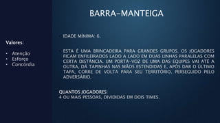 BARRA-MANTEIGA
• IDADE MÍNIMA: 6.
• ESTA É UMA BRINCADEIRA PARA GRANDES GRUPOS. OS JOGADORES
FICAM ENFILEIRADOS LADO A LADO EM DUAS LINHAS PARALELAS COM
CERTA DISTÂNCIA. UM PORTA-VOZ DE UMA DAS EQUIPES VAI ATÉ A
OUTRA, DÁ TAPINHAS NAS MÃOS ESTENDIDAS E, APÓS DAR O ÚLTIMO
TAPA, CORRE DE VOLTA PARA SEU TERRITÓRIO, PERSEGUIDO PELO
ADVERSÁRIO.
QUANTOS JOGADORES:
4 OU MAIS PESSOAS, DIVIDIDAS EM DOIS TIMES.
Valores:
• Atenção
• Esforço
• Concórdia
 