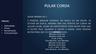 PULAR CORDA
• IDADE MÍNIMA DE 5.
• É POSSÍVEL BRINCAR SOZINHO, EM DUPLA OU EM GRUPO. SE
ESTIVER EM DUPLA, AMARRE UMA DAS PONTAS DA CORDA EM
ALGUM LUGAR, ASSIM UM PARTICIPANTE PODE BATER PARA QUE
O OUTRO PULE. QUANDO O GRUPO É MAIOR, DUAS PESSOAS
BATEM PARA QUE OS DEMAIS BRINQUEM.
Valores:
• Velocidade
• Físico
• Socialização
• Concentração
Música:
Mariana conta um,
Mariana conta um,
É um, é Ana,
Viva Mariana, viva Mariana.
Mariana conta dois,
Mariana conta dois,
É um, é dois, é Ana,
Viva Mariana, viva Mariana.
 