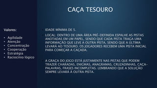 CAÇA TESOURO
• IDADE MÍNIMA DE 5.
• LOCAL: DENTRO DE UMA ÁREA PRÉ-DEFINIDA ESPALHE AS PISTAS
ANOTADAS EM UM PAPEL, SENDO QUE CADA PISTA TRAGA UMA
INFORMAÇÃO QUE LEVE A OUTRA PISTA, SENDO QUE A ÚLTIMA
LEVARÁ AO TESOURO. OS JOGADORES RECEBEM UMA PISTA INICIAL
PARA COMEÇAR A CAÇADA.
• A GRAÇA DO JOGO ESTÁ JUSTAMENTE NAS PISTAS QUE PODEM
TRAZER CHARADAS, ENIGMAS, ANAGRAMAS, CRUZADINHAS, CAÇA-
PALAVRAS, FRASES INCOMPLETAS. LEMBRANDO QUE A SOLUÇÃO
SEMPRE LEVARÁ À OUTRA PISTA.
Valores:
• Agilidade
• Atenção
• Concentração
• Cooperação
• Estratégia
• Raciocínio lógico
 