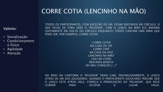 CORRE COTIA (LENCINHO NA MÃO)
• TODOS OS PARTICIPANTES, COM EXCEÇÃO DE UM, FICAM SENTADOS EM CÍRCULO. O
QUE FICOU DE FORA SERÁ O ‘PEGADOR’. COM O LENÇO NA MÃO ELE ANDARÁ
LENTAMENTE EM VOLTA DO CÍRCULO ENQUANTO TODOS CANTAM UMA RIMA QUE
PODE SER, POR EXEMPLO, CORRE COTIA:
“CORRE COTIA
NA CASA DA TIA
CORRE CIPÓ
NA CASA DA AVÓ
LENCINHO NA MÃO
CAIU NO CHÃO
MOCINHA BONITA
DO MEU CORAÇÃO [...]”
• NO MEIO DA CANTORIA O ‘PEGADOR’ DEIXA CAIR, DISFARÇADAMENTE, O LENÇO
ATRÁS DE UM DOS JOGADORES. QUANDO O PARTICIPANTE ESCOLHIDO PERCEBE QUE
O LENÇO ESTÁ ATRÁS DELE, COMEÇA A PERSEGUIÇÃO AO ‘PEGADOR’, QUE DEVE
CORRER PARA OCUPAR O LUGAR VAGO.
Valores:
• Socialização
• Condicionament
o físico
• Agilidade
• Atenção
 