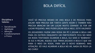 BOLA DIFÍCIL
• VOCÊ SÓ PRECISA MESMO DE UMA BOLA E DE PESSOAS PARA
JOGAR! NEM PRECISA SER TANTA GENTE ASSIM E TAMBÉM NÃO
PRECISA BRINCAR EM UM LUGAR MUITO GRANDE! SE FOR UM
LUGAR PEQUENO, MAS PUDER JOGAR BOLA NELE, ESTÁ VALENDO!
• OS JOGADORES FAZEM UMA RODA EM PÉ E JOGAM A BOLA UNS
PARA OS OUTROS ENQUANTO UM PARTICIPANTE FICA NO MEIO
DA RODA TENTANDO AGARRAR A BOLA, ELE SERÁ O “BOBINHO”.
SE ELE A PEGAR, AQUELE QUE TINHA JOGADO A BOLA É QUE VAI
PARA O MEIO DA RODA, PARA SER O NOVO BOBINHO. MAS
ATENÇÃO: SÓ VALE AGARRAR A BOLA NO AR, NADA DE PEGÁ-LA
NO CHÃO!
Disciplina e
Valores:
• Socialização
• Agilidade
• Atenção
• Condicionament
o Físico
 