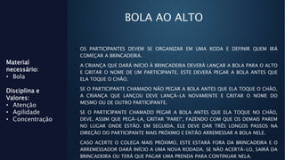 BOLA AO ALTO
• OS PARTICIPANTES DEVEM SE ORGANIZAR EM UMA RODA E DEFINIR QUEM IRÁ
COMEÇAR A BRINCADEIRA.
• A CRIANÇA QUE DARÁ INÍCIO À BRINCADEIRA DEVERÁ LANÇAR A BOLA PARA O ALTO
E GRITAR O NOME DE UM PARTICIPANTE. ESTE DEVERÁ PEGAR A BOLA ANTES QUE
ELA TOQUE O CHÃO.
• SE O PARTICIPANTE CHAMADO NÃO PEGAR A BOLA ANTES QUE ELA TOQUE O CHÃO,
A CRIANÇA QUE LANÇOU DEVE LANÇÁ-LA NOVAMENTE E GRITAR O NOME DO
MESMO OU DE OUTRO PARTICIPANTE.
• SE O PARTICIPANTE CHAMADO PEGAR A BOLA ANTES QUE ELA TOQUE NO CHÃO,
DEVE, ASSIM QUE PEGÁ-LA, GRITAR "PARE!", FAZENDO COM QUE OS DEMAIS PAREM
NO LUGAR ONDE ESTÃO. EM SEGUIDA, ELE DEVE DAR TRÊS LONGOS PASSOS NA
DIREÇÃO DO PARTICIPANTE MAIS PRÓXIMO E ENTÃO ARREMESSAR A BOLA NELE.
• CASO ACERTE O COLEGA MAIS PRÓXIMO, ESTE ESTARÁ FORA DA BRINCADEIRA E O
ARREMESSADOR DARÁ INÍCIO A UMA NOVA RODADA. SE NÃO ACERTÁ-LO, SAIRÁ DA
BRINCADEIRA OU TERÁ QUE PAGAR UMA PRENDA PARA CONTINUAR NELA.
Material
necessário:
• Bola
Disciplina e
Valores:
• Atenção
• Agilidade
• Concentração
 
